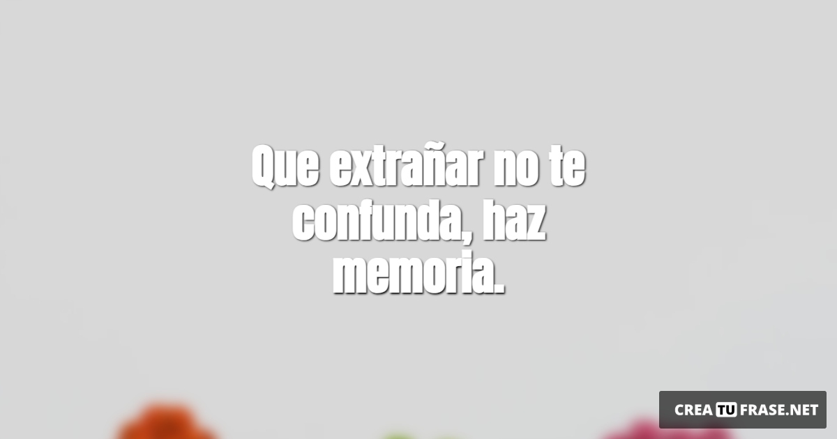Que extrañar no te confunda, haz memoria.