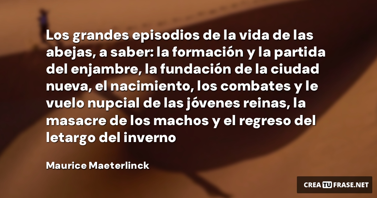 Frases de la Vida - Los grandes episodios de la vida de las abejas, a saber: la formación y la partida del enjambre, la fundación de la ciudad nueva, el nacimiento, los combates y le vuelo nupcial de las jóvenes reinas, la masacre de los machos y el regreso del letargo del inverno