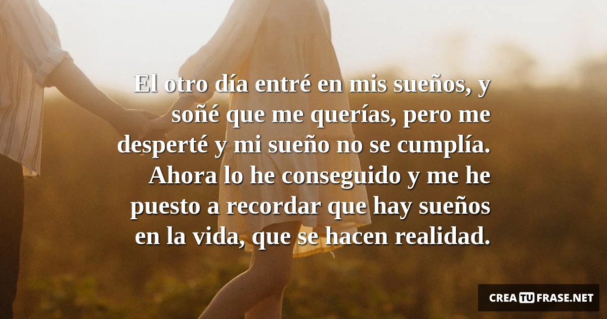 Frases de Amor - El otro día entré en mis sueños, y soñé que me querías, pero me desperté y mi sueño no se cumplía. Ahora lo he conseguido y me he puesto a recordar que hay sueños en la vida, que se hacen realidad.