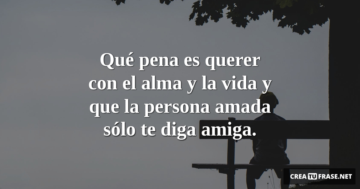 Frases de Desamor - Qué pena es querer con el alma y la vida y que la persona amada sólo te diga amiga.