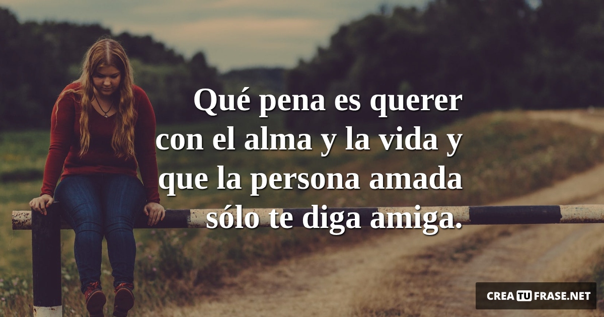 Frases de Desamor - Qué pena es querer con el alma y la vida y que la persona amada sólo te diga amiga.