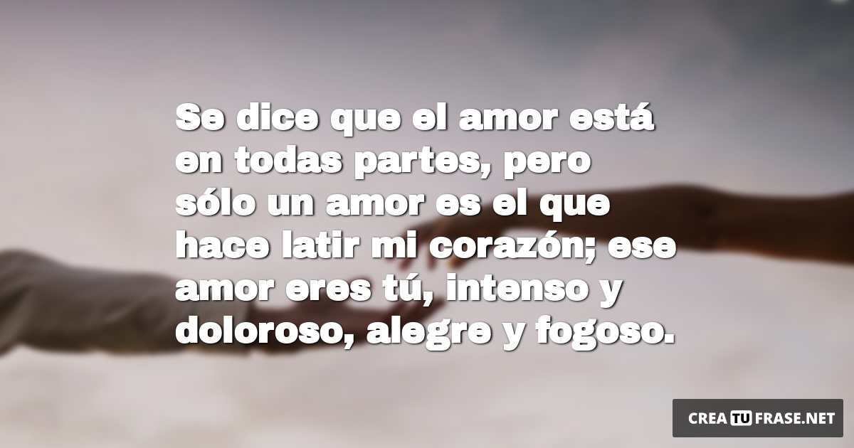 Frases de Amor - Se dice que el amor está en todas partes, pero sólo un amor es el que hace latir mi corazón; ese amor eres tú, intenso y doloroso, alegre y fogoso.