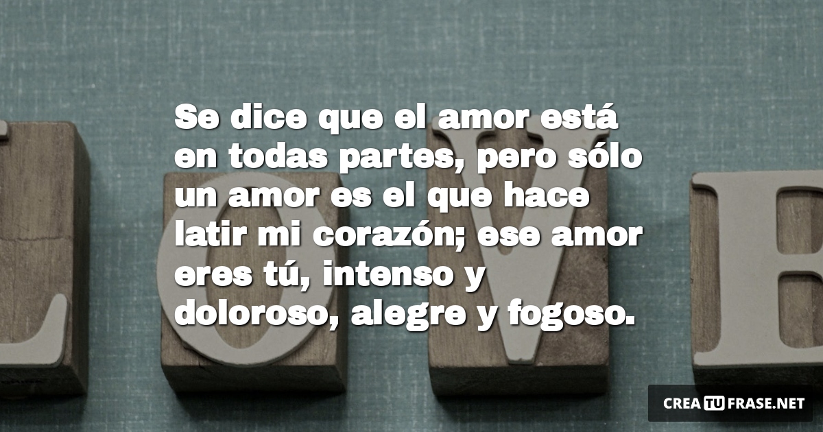 Frases de Amor - Se dice que el amor está en todas partes, pero sólo un amor es el que hace latir mi corazón; ese amor eres tú, intenso y doloroso, alegre y fogoso.