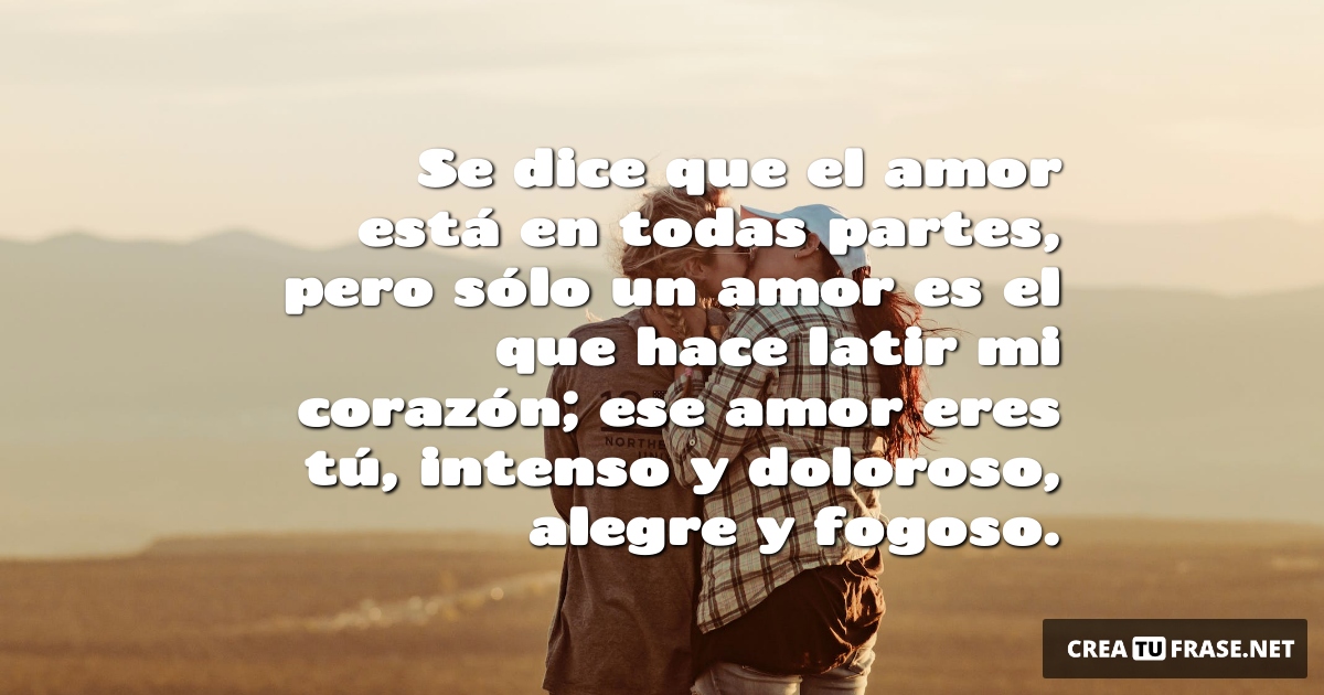 Frases de Amor - Se dice que el amor está en todas partes, pero sólo un amor es el que hace latir mi corazón; ese amor eres tú, intenso y doloroso, alegre y fogoso.