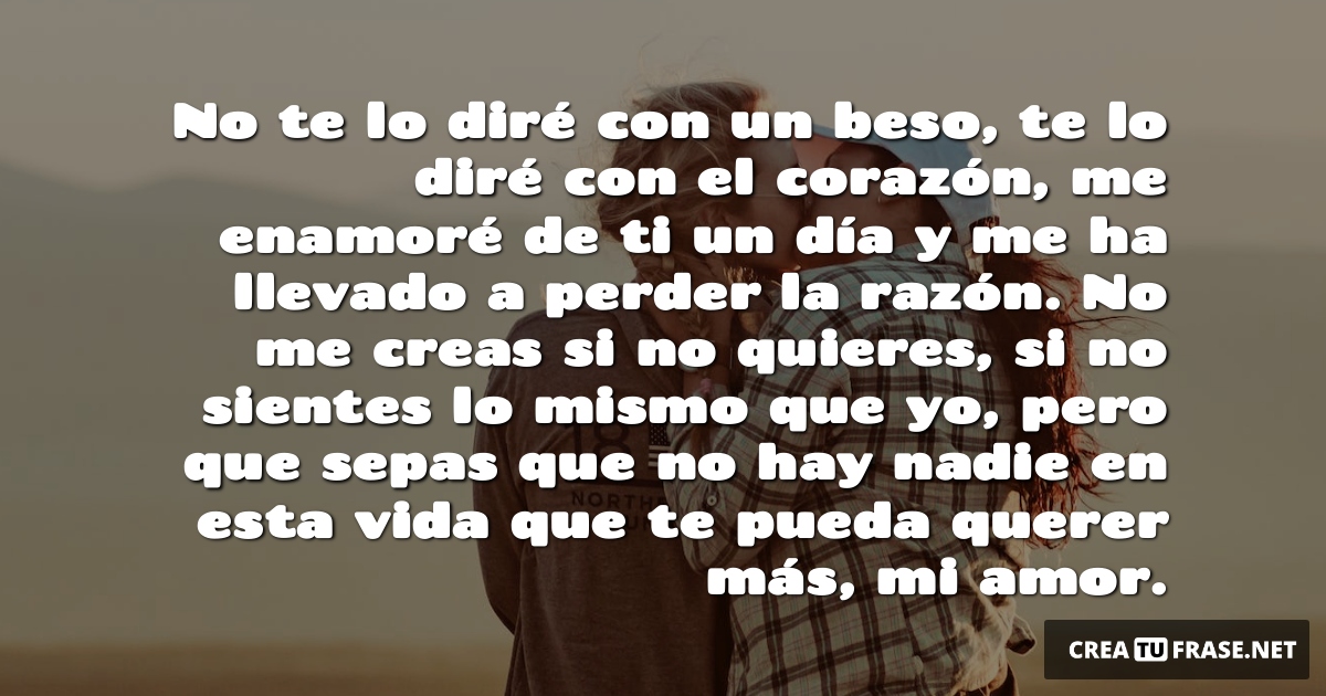 Frases de Amor - No te lo diré con un beso, te lo diré con el corazón, me enamoré de ti un día y me ha llevado a perder la razón. No me creas si no quieres, si no sientes lo mismo que yo, pero que sepas que no hay nadie en esta vida que te pueda querer más, mi amor.