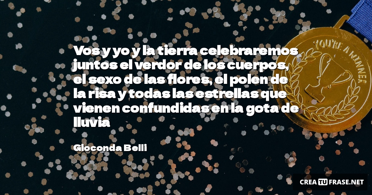 Vos y yo y la tierra celebraremos juntos el verdor de los cuerpos, el sexo de las flores, el polen de la risa y todas las estrellas que vienen confundidas en la gota de lluvia