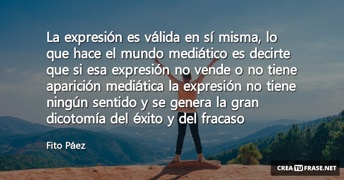La expresión es válida en sí misma, lo que hace el mundo mediático es decirte que si esa expresión no vende o no tiene aparición mediática la expresión no tiene ningún sentido y se genera la gran dicotomía del éxito y del fracaso