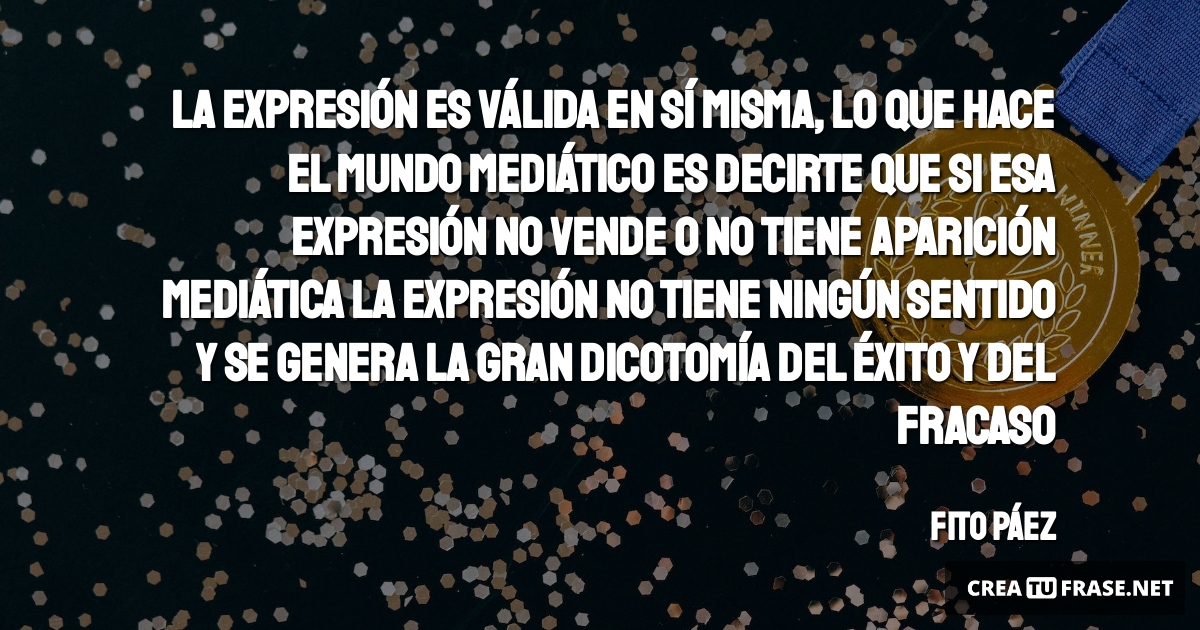 La expresión es válida en sí misma, lo que hace el mundo mediático es decirte que si esa expresión no vende o no tiene aparición mediática la expresión no tiene ningún sentido y se genera la gran dicotomía del éxito y del fracaso