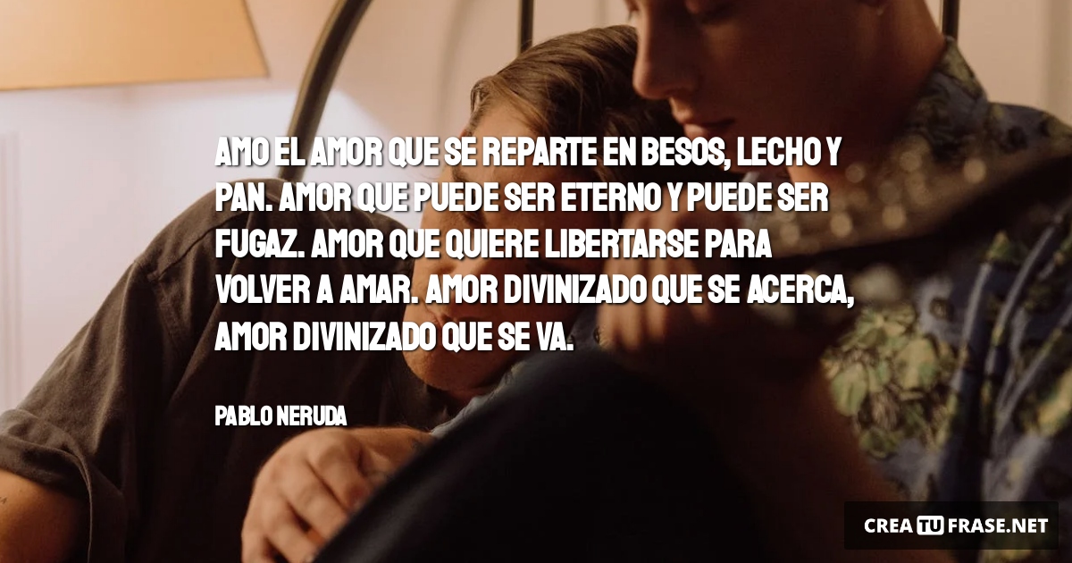 Frases de Amor - Amo el amor que se reparte en besos, lecho y pan. Amor que puede ser eterno y puede ser fugaz. Amor que quiere libertarse para volver a amar. Amor divinizado que se acerca, Amor divinizado que se va.