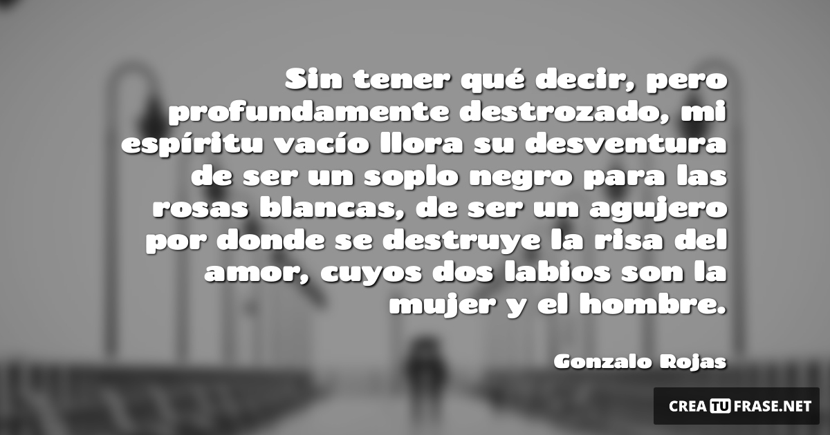 Frases de Amor - Sin tener qué decir, pero profundamente destrozado, mi espíritu vacío llora su desventura de ser un soplo negro para las rosas blancas, de ser un agujero por donde se destruye la risa del amor, cuyos dos labios son la mujer y el hombre.
