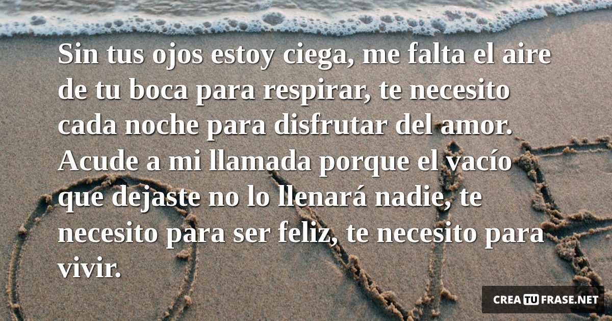 Frases de Amor - Sin tus ojos estoy ciega, me falta el aire de tu boca para respirar, te necesito cada noche para disfrutar del amor. Acude a mi llamada porque el vacío que dejaste no lo llenará nadie, te necesito para ser feliz, te necesito para vivir.