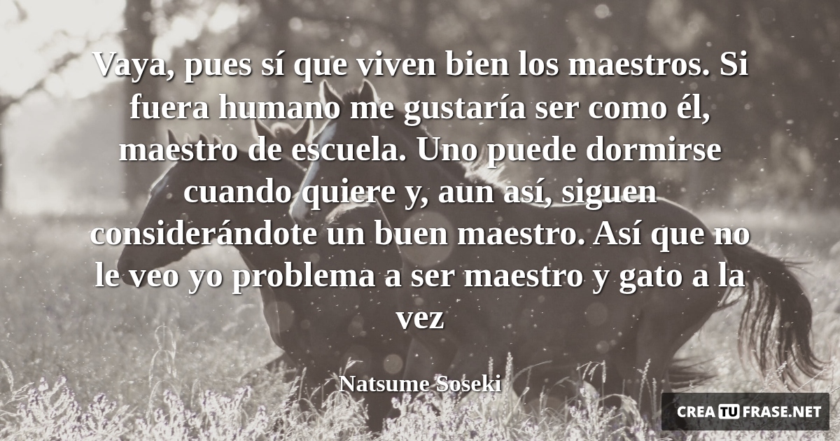Frases de Animales - Vaya, pues sí que viven bien los maestros. Si fuera humano me gustaría ser como él, maestro de escuela. Uno puede dormirse cuando quiere y, aun así, siguen considerándote un buen maestro. Así que no le veo yo problema a ser maestro y gato a la vez