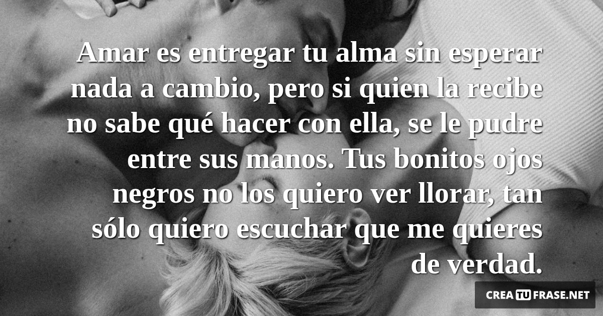 Frases de Amor - Amar es entregar tu alma sin esperar nada a cambio, pero si quien la recibe no sabe qué hacer con ella, se le pudre entre sus manos. Tus bonitos ojos negros no los quiero ver llorar, tan sólo quiero escuchar que me quieres de verdad.
