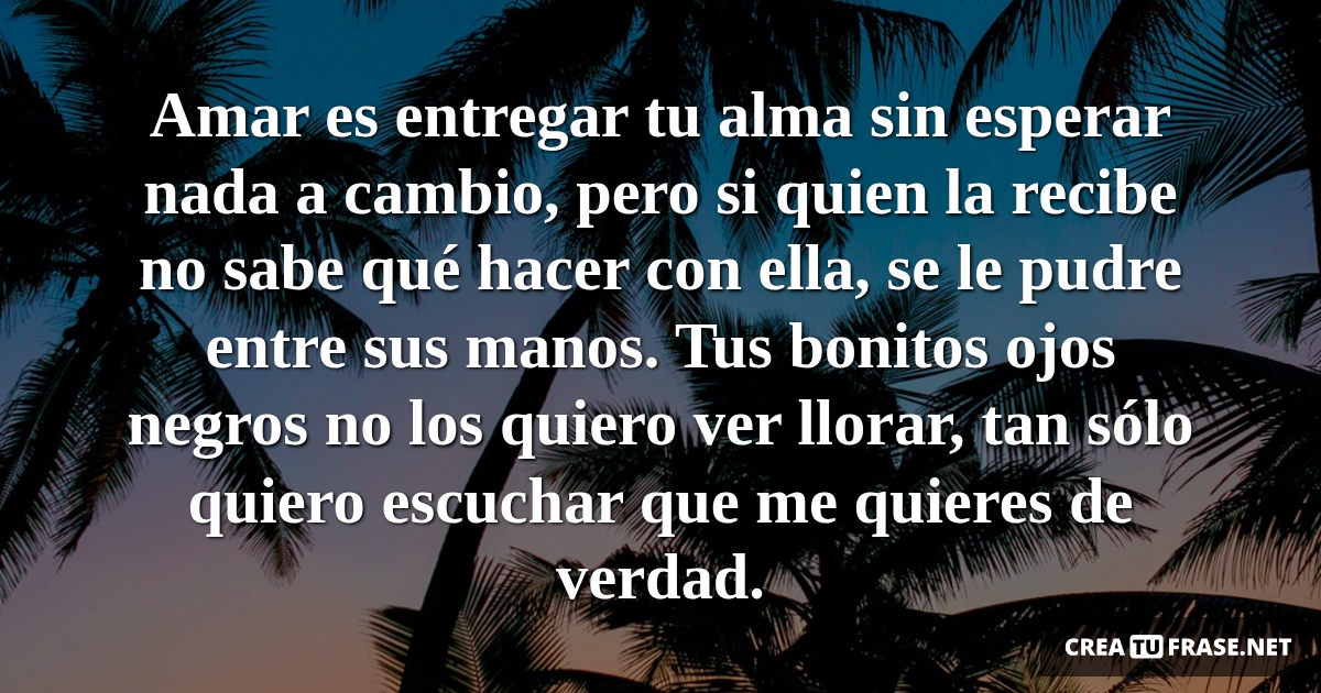 Frases de Amor - Amar es entregar tu alma sin esperar nada a cambio, pero si quien la recibe no sabe qué hacer con ella, se le pudre entre sus manos. Tus bonitos ojos negros no los quiero ver llorar, tan sólo quiero escuchar que me quieres de verdad.