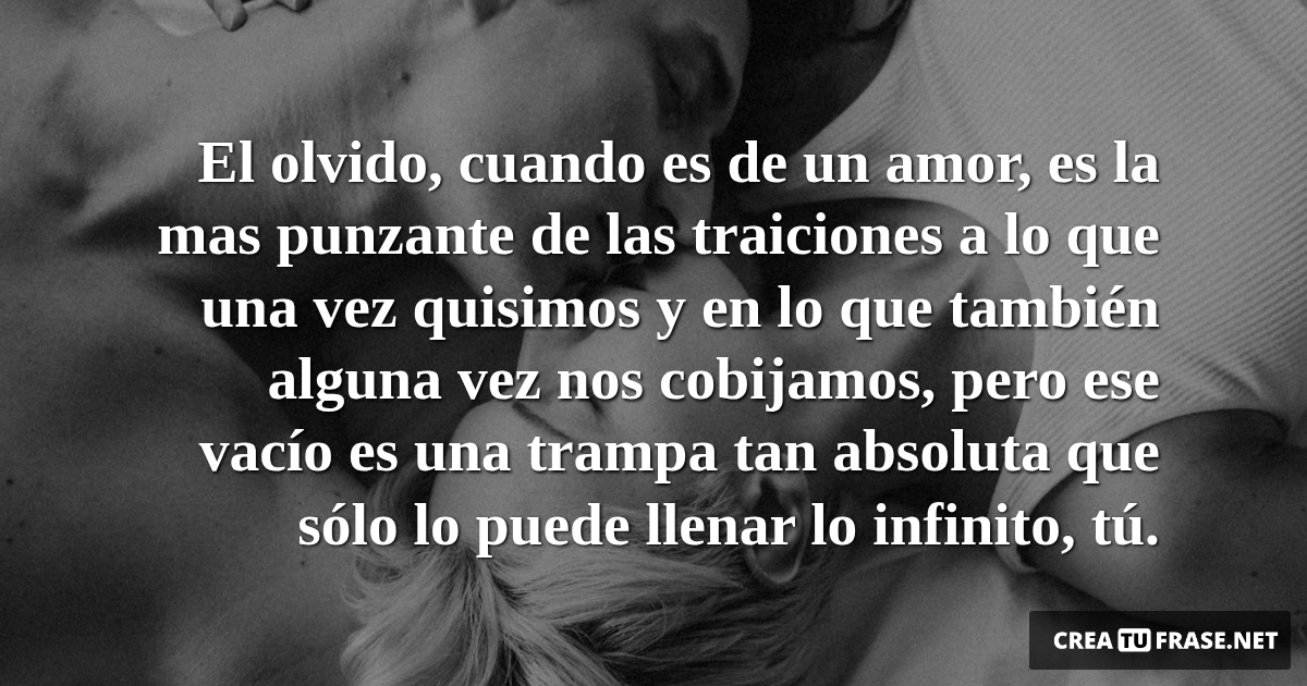 Frases de Amor - El olvido, cuando es de un amor, es la mas punzante de las traiciones a lo que una vez quisimos y en lo que también alguna vez nos cobijamos, pero ese vacío es una trampa tan absoluta que sólo lo puede llenar lo infinito, tú.