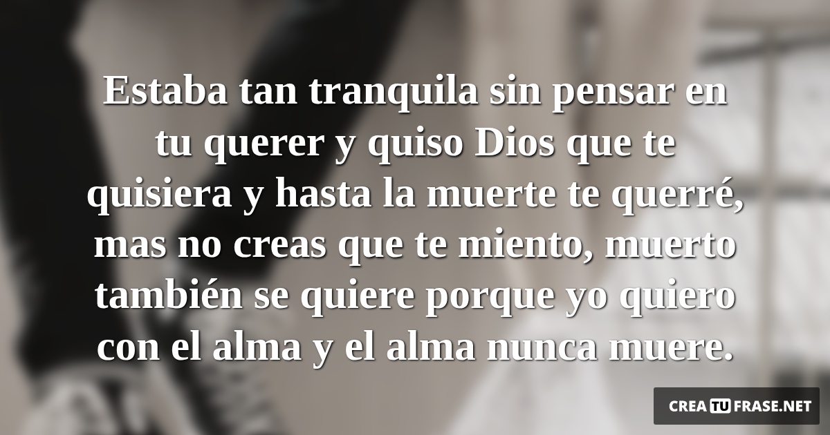 Frases de Amor - Estaba tan tranquila sin pensar en tu querer y quiso Dios que te quisiera y hasta la muerte te querré, mas no creas que te miento, muerto también se quiere porque yo quiero con el alma y el alma nunca muere.