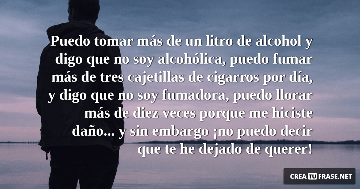 Frases de Desamor - Puedo tomar más de un litro de alcohol y digo que no soy alcohólica, puedo fumar más de tres cajetillas de cigarros por día, y digo que no soy fumadora, puedo llorar más de diez veces porque me hiciste daño... y sin embargo ¡no puedo decir que te he dejado de querer!