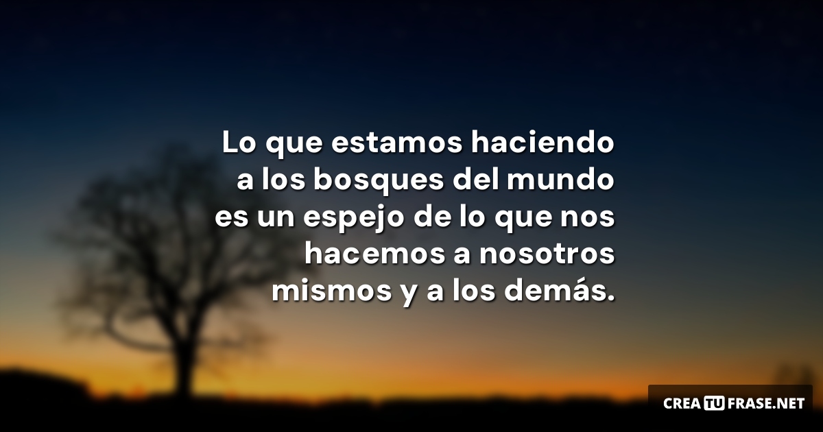 Frases sobre la Naturaleza - Lo que estamos haciendo a los bosques del mundo es un espejo de lo que nos hacemos a nosotros mismos y a los demás.