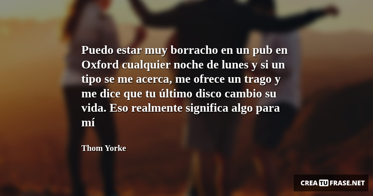 Frases de la Vida - Puedo estar muy borracho en un pub en Oxford cualquier noche de lunes y si un tipo se me acerca, me ofrece un trago y me dice que tu último disco cambio su vida. Eso realmente significa algo para mí