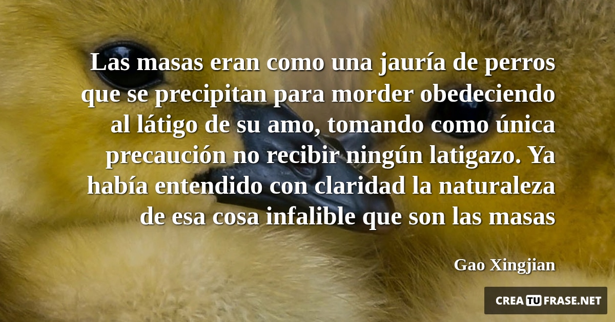 Frases de Animales - Las masas eran como una jauría de perros que se precipitan para morder obedeciendo al látigo de su amo, tomando como única precaución no recibir ningún latigazo. Ya había entendido con claridad la naturaleza de esa cosa infalible que son las masas
