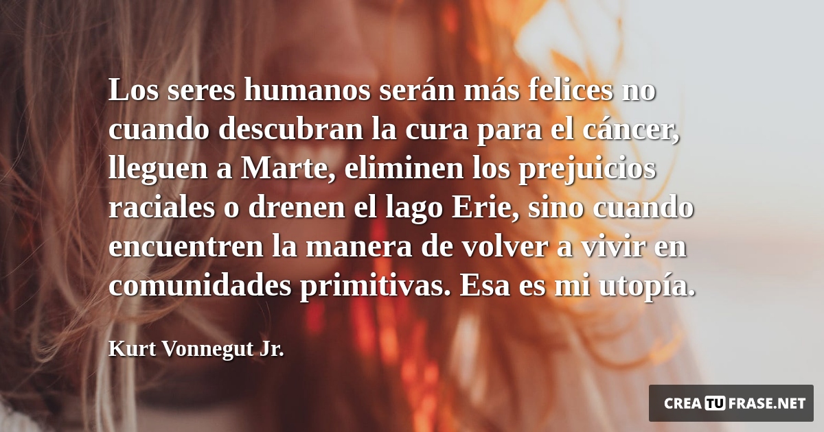 Frases de Alegría - Los seres humanos serán más felices no cuando descubran la cura para el cáncer, lleguen a Marte, eliminen los prejuicios raciales o drenen el lago Erie, sino cuando encuentren la manera de volver a vivir en comunidades primitivas. Esa es mi utopía.
