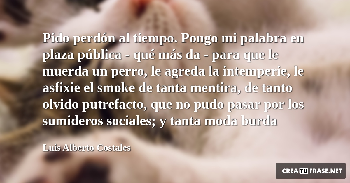 Frases de Animales - Pido perdón al tiempo. Pongo mi palabra en plaza pública - qué más da - para que le muerda un perro, le agreda la intemperie, le asfixie el smoke de tanta mentira, de tanto olvido putrefacto, que no pudo pasar por los sumideros sociales; y tanta moda burda