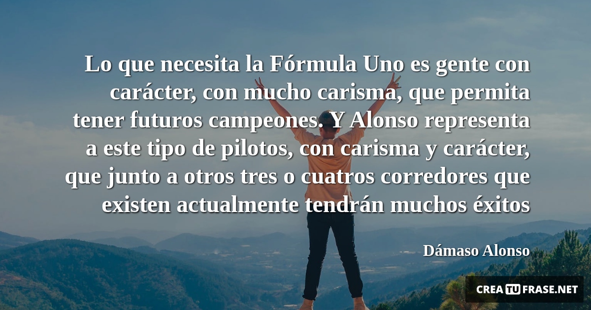 Frases sobre el Éxito - Lo que necesita la Fórmula Uno es gente con carácter, con mucho carisma, que permita tener futuros campeones. Y Alonso representa a este tipo de pilotos, con carisma y carácter, que junto a otros tres o cuatros corredores que existen actualmente tendrán muchos éxitos