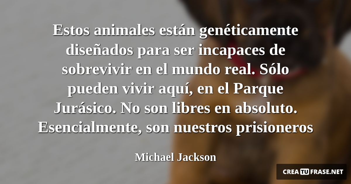 Frases de Animales - Estos animales están genéticamente diseñados para ser incapaces de sobrevivir en el mundo real. Sólo pueden vivir aquí, en el Parque Jurásico. No son libres en absoluto. Esencialmente, son nuestros prisioneros