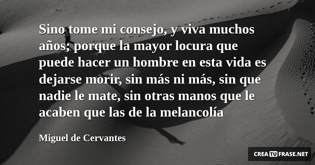 Frases de la Vida - Sino tome mi consejo, y viva muchos años; porque la mayor locura que puede hacer un hombre en esta vida es dejarse morir, sin más ni más, sin que nadie le mate, sin otras manos que le acaben que las de la melancolía