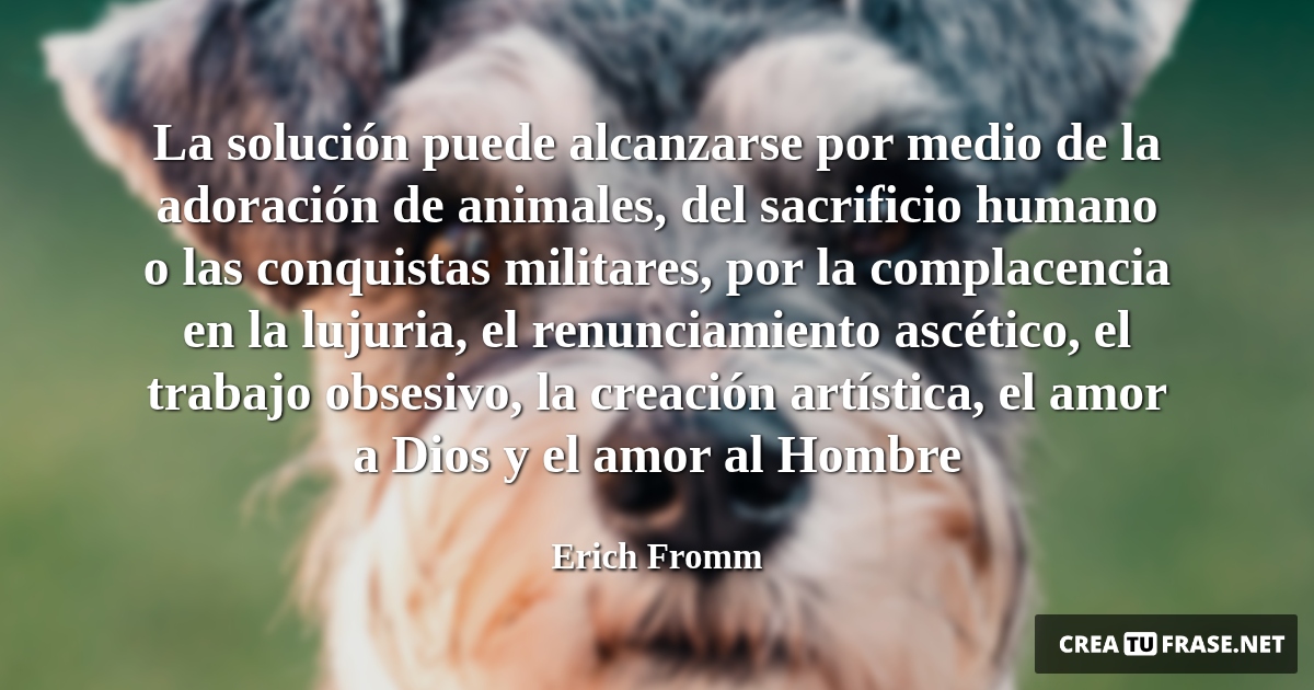 Frases de Animales - La solución puede alcanzarse por medio de la adoración de animales, del sacrificio humano o las conquistas militares, por la complacencia en la lujuria, el renunciamiento ascético, el trabajo obsesivo, la creación artística, el amor a Dios y el amor al Hombre