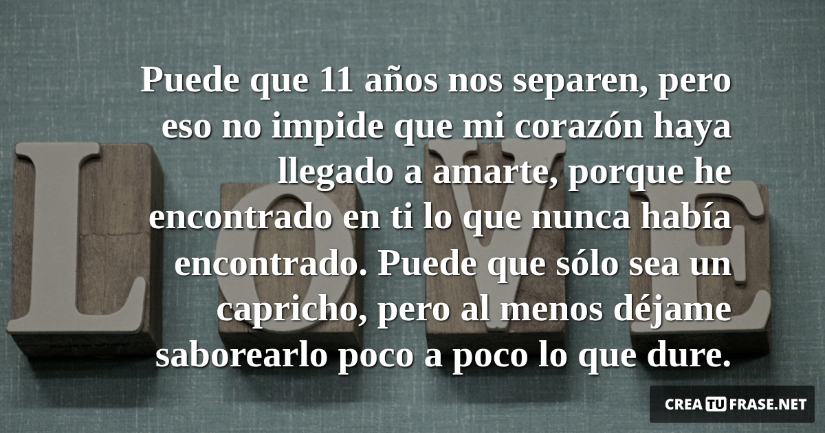Frases de Amor - Puede que 11 años nos separen, pero eso no impide que mi corazón haya llegado a amarte, porque he encontrado en ti lo que nunca había encontrado. Puede que sólo sea un capricho, pero al menos déjame saborearlo poco a poco lo que dure.