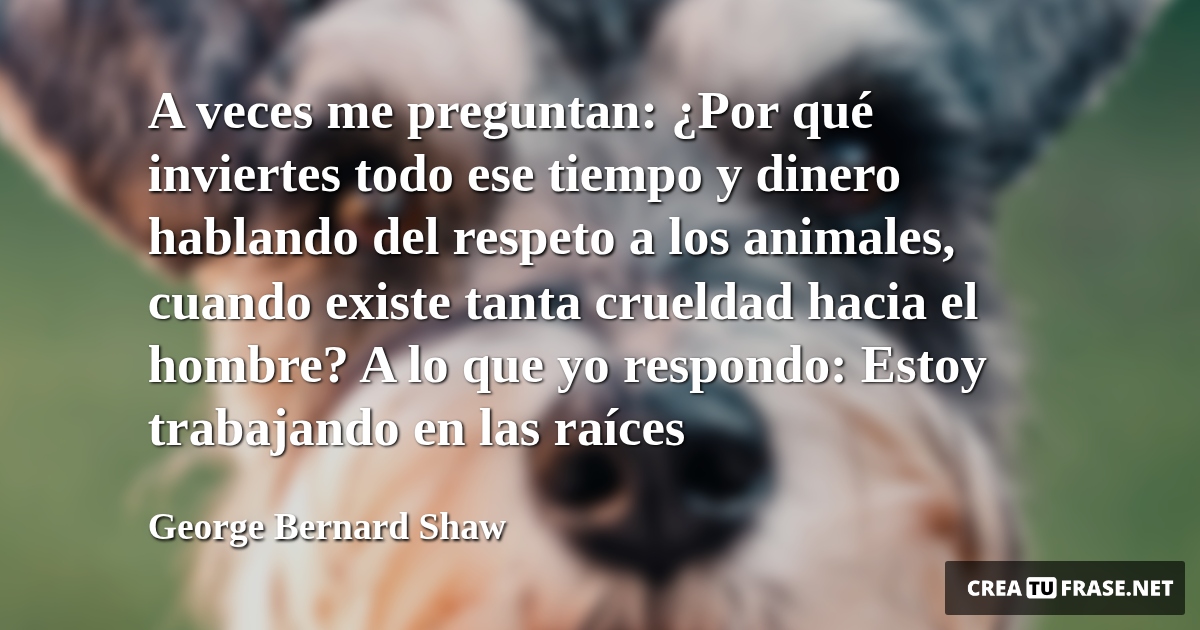 Frases de Animales - A veces me preguntan: ¿Por qué inviertes todo ese tiempo y dinero hablando del respeto a los animales, cuando existe tanta crueldad hacia el hombre? A lo que yo respondo: Estoy trabajando en las raíces