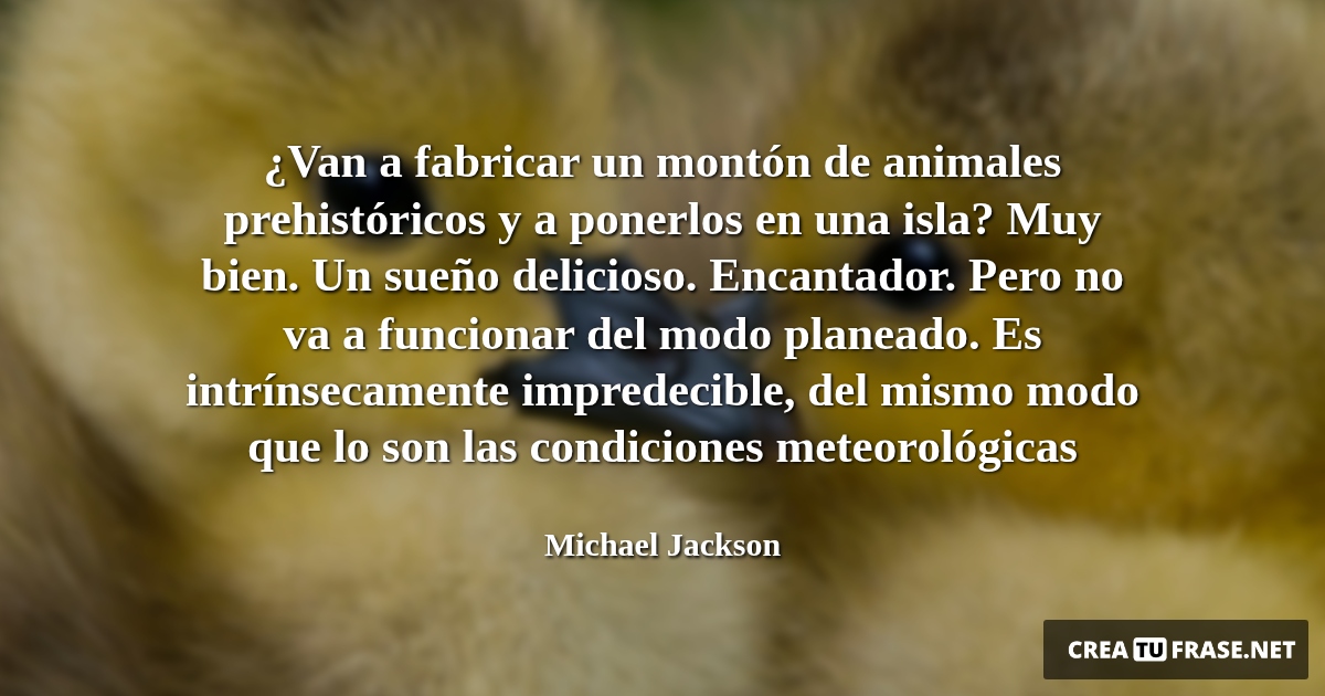 ¿Van a fabricar un montón de animales prehistóricos y a ponerlos en una isla? Muy bien. Un sueño delicioso. Encantador. Pero no va a funcionar del modo planeado. Es intrínsecamente impredecible, del mismo modo que lo son las condiciones meteorológicas