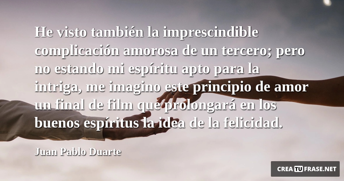 Frases de Amor - He visto también la imprescindible complicación amorosa de un tercero; pero no estando mi espíritu apto para la intriga, me imagino este principio de amor un final de film que prolongará en los buenos espíritus la idea de la felicidad.