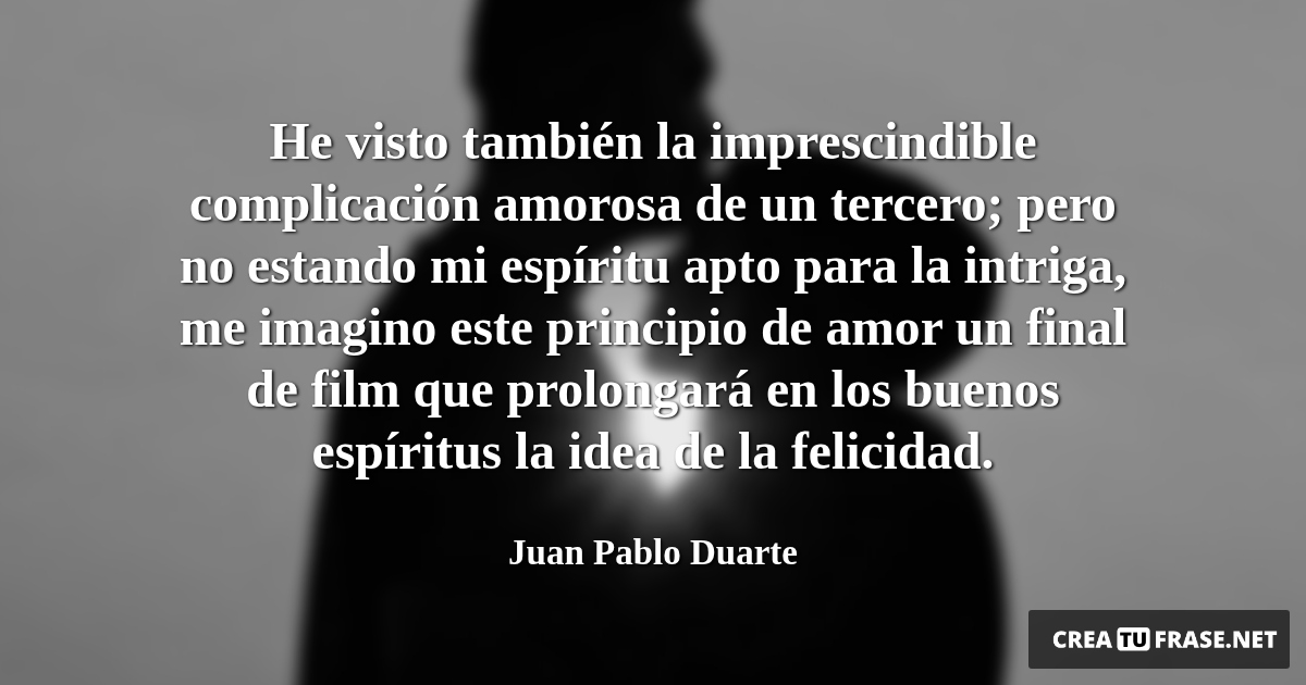 Frases de Amor - He visto también la imprescindible complicación amorosa de un tercero; pero no estando mi espíritu apto para la intriga, me imagino este principio de amor un final de film que prolongará en los buenos espíritus la idea de la felicidad.
