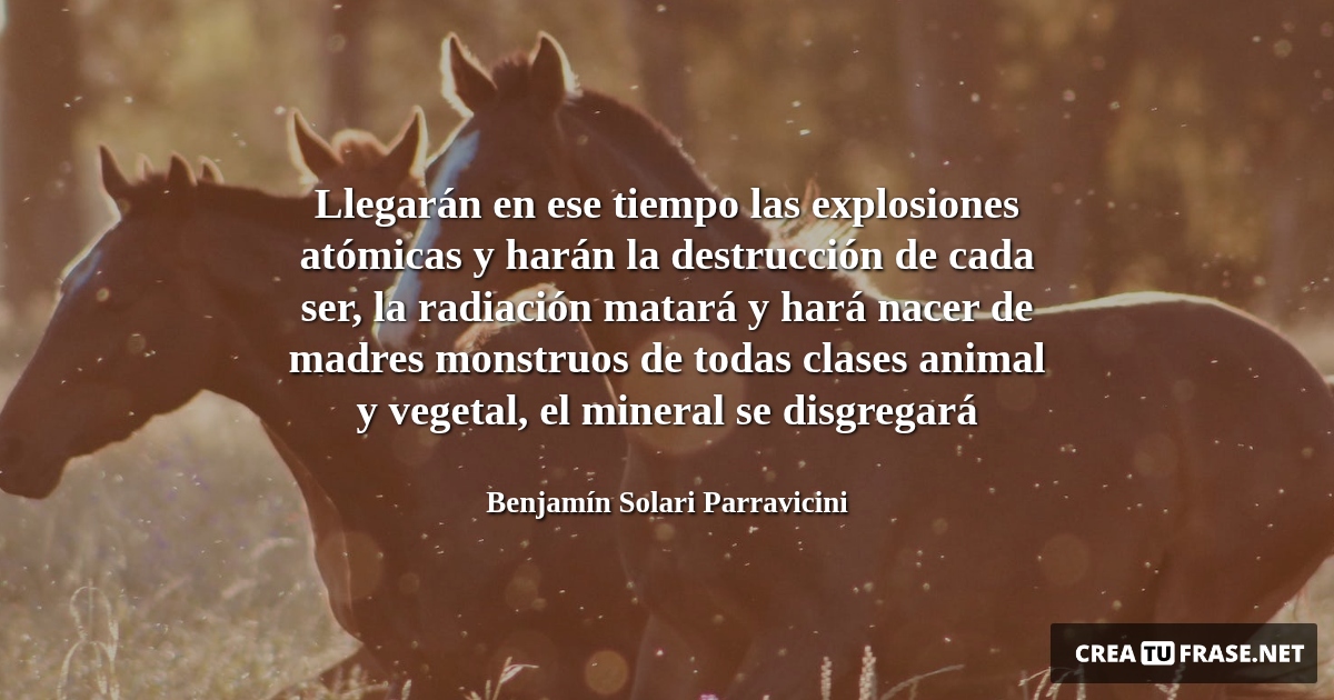 Frases de Animales - Llegarán en ese tiempo las explosiones atómicas y harán la destrucción de cada ser, la radiación matará y hará nacer de madres monstruos de todas clases animal y vegetal, el mineral se disgregará