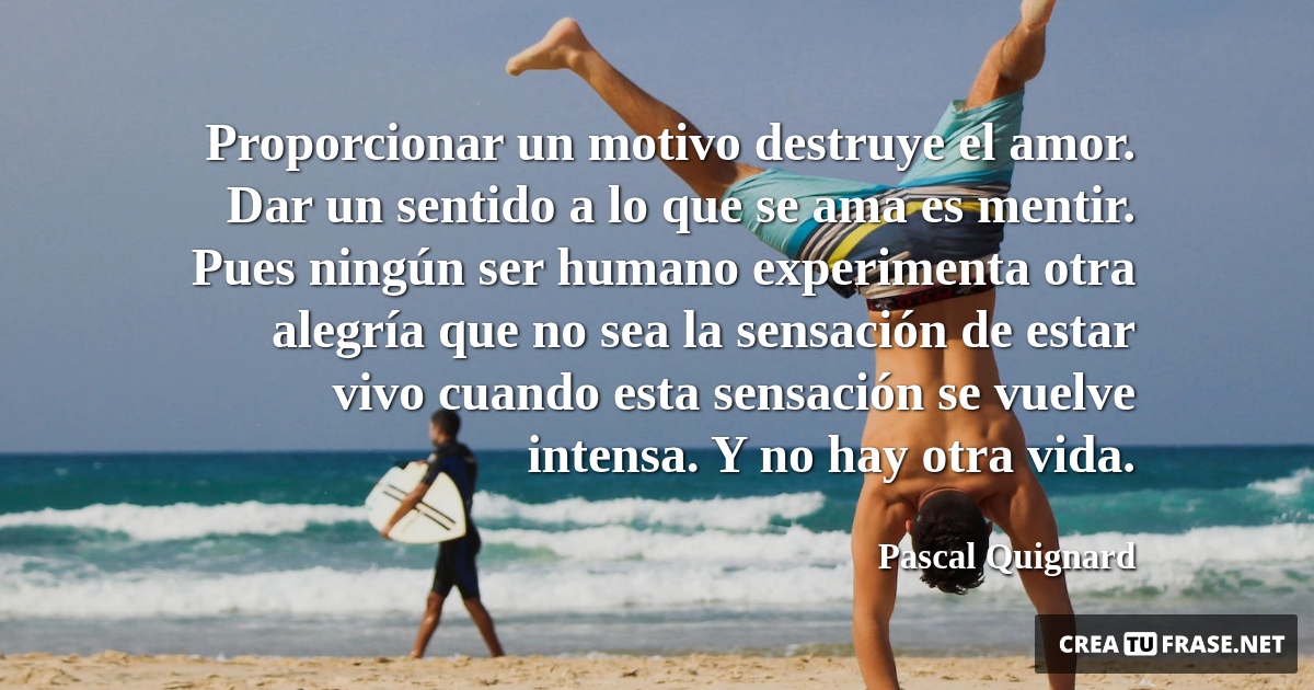 Frases de Alegría - Proporcionar un motivo destruye el amor. Dar un sentido a lo que se ama es mentir. Pues ningún ser humano experimenta otra alegría que no sea la sensación de estar vivo cuando esta sensación se vuelve intensa. Y no hay otra vida.