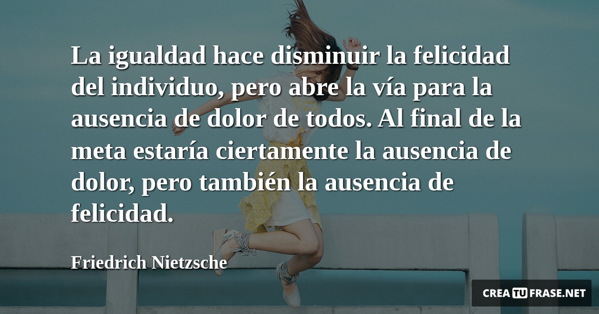 Frases de Alegría - La igualdad hace disminuir la felicidad del individuo, pero abre la vía para la ausencia de dolor de todos. Al final de la meta estaría ciertamente la ausencia de dolor, pero también la ausencia de felicidad.