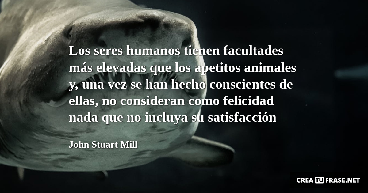 Frases de Animales - Los seres humanos tienen facultades más elevadas que los apetitos animales y, una vez se han hecho conscientes de ellas, no consideran como felicidad nada que no incluya su satisfacción