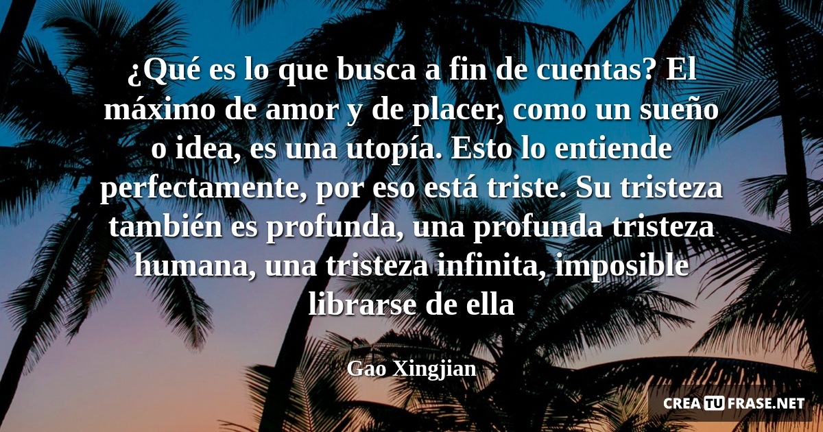Frases de Amor - ¿Qué es lo que busca a fin de cuentas? El máximo de amor y de placer, como un sueño o idea, es una utopía. Esto lo entiende perfectamente, por eso está triste. Su tristeza también es profunda, una profunda tristeza humana, una tristeza infinita, imposible librarse de ella
