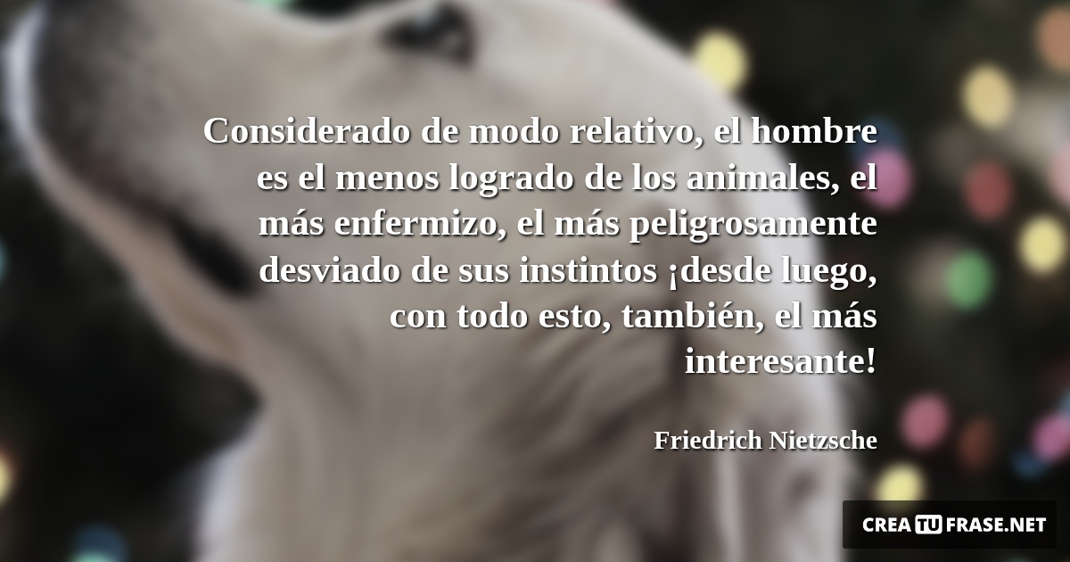 Frases de Animales - Considerado de modo relativo, el hombre es el menos logrado de los animales, el más enfermizo, el más peligrosamente desviado de sus instintos ¡desde luego, con todo esto, también, el más interesante!
