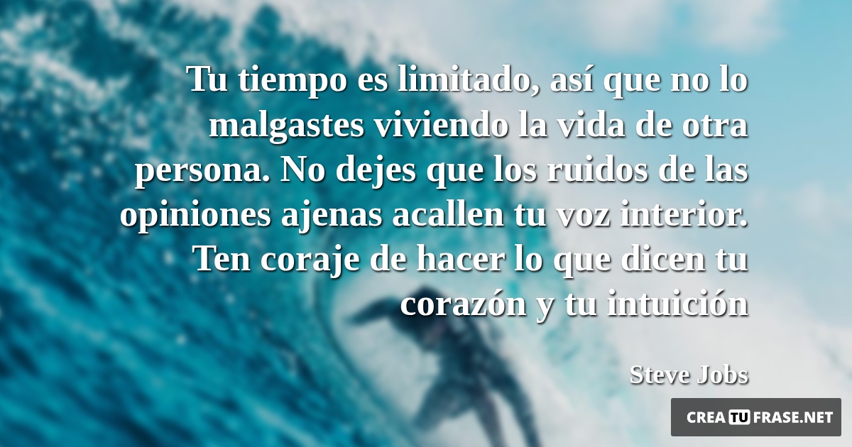 Frases de Motivacion - Tu tiempo es limitado, así que no lo malgastes viviendo la vida de otra persona. No dejes que los ruidos de las opiniones ajenas acallen tu voz interior. Ten coraje de hacer lo que dicen tu corazón y tu intuición