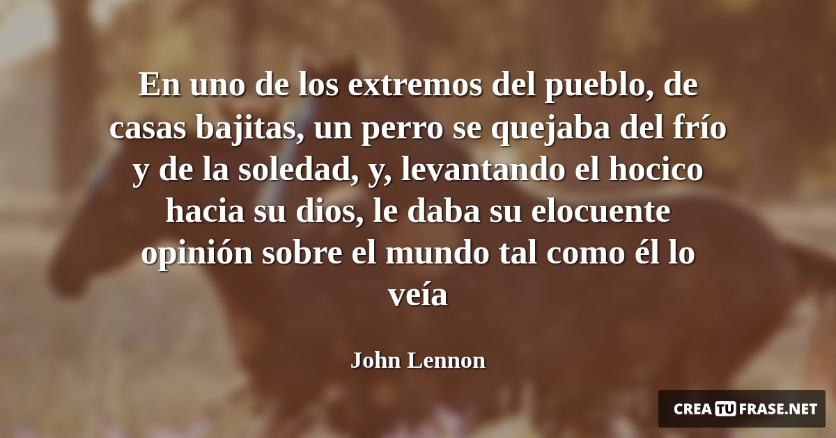 Frases de Animales - En uno de los extremos del pueblo, de casas bajitas, un perro se quejaba del frío y de la soledad, y, levantando el hocico hacia su dios, le daba su elocuente opinión sobre el mundo tal como él lo veía