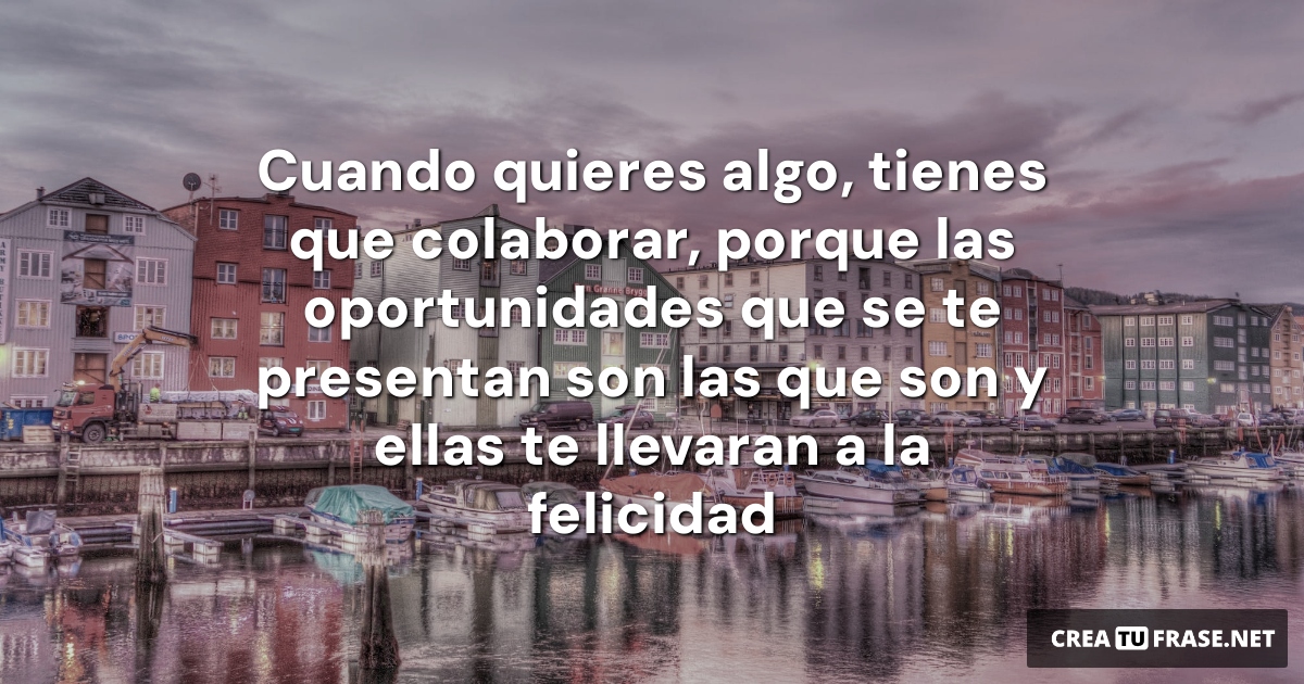 Cuando quieres algo, tienes que colaborar, porque las oportunidades que se te presentan son las que son y ellas te llevaran a la felicidad