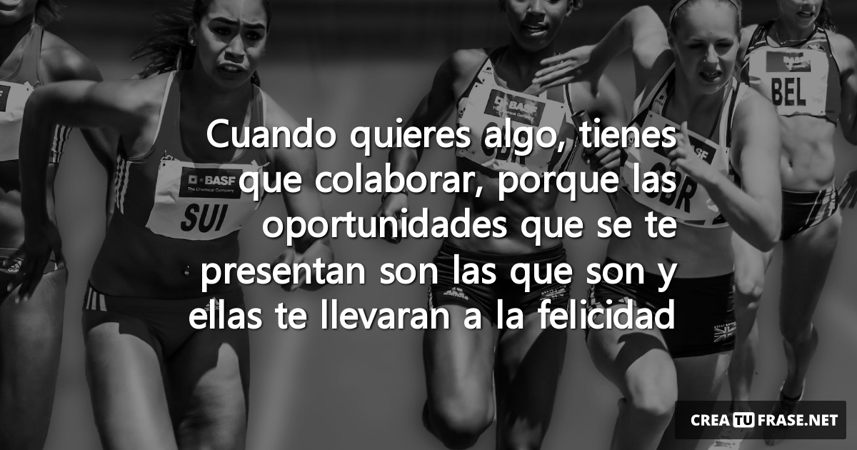 Cuando quieres algo, tienes que colaborar, porque las oportunidades que se te presentan son las que son y ellas te llevaran a la felicidad