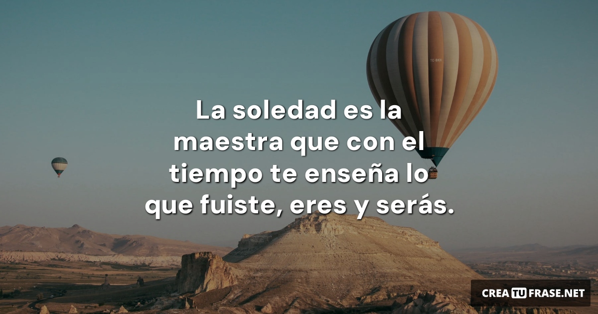 Frases sobre Pensamientos - La soledad es la maestra que con el tiempo te enseña lo que fuiste, eres y serás.