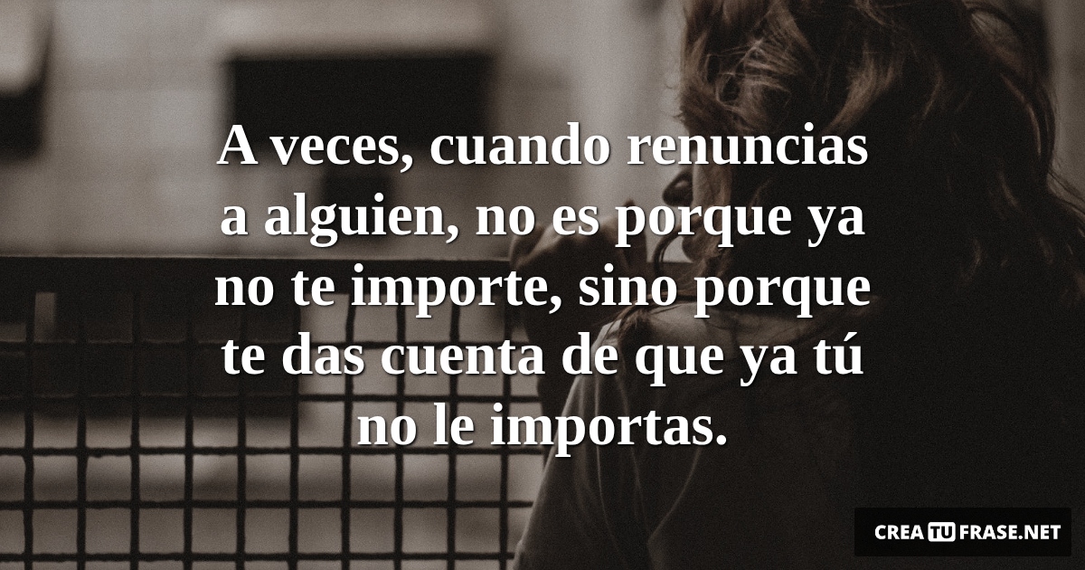Frases de Desamor - A veces, cuando renuncias a alguien, no es porque ya no te importe, sino porque te das cuenta de que ya tú no le importas.