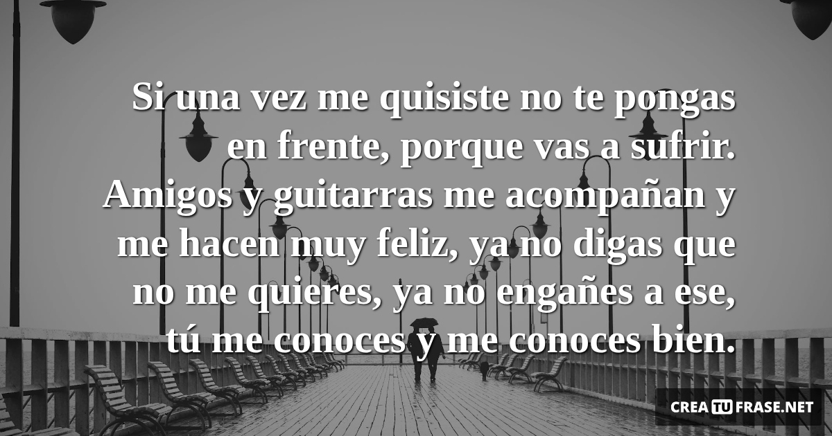 Frases de Amor - Si una vez me quisiste no te pongas en frente, porque vas a sufrir. Amigos y guitarras me acompañan y me hacen muy feliz, ya no digas que no me quieres, ya no engañes a ese, tú me conoces y me conoces bien.
