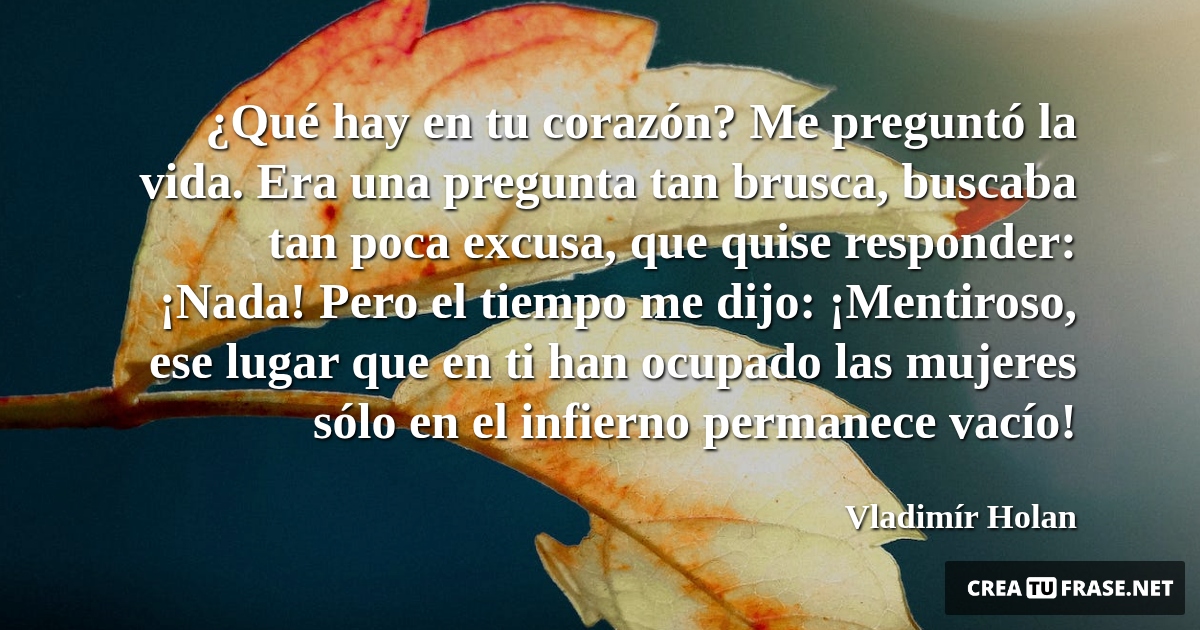 Frases de la Vida - ¿Qué hay en tu corazón? Me preguntó la vida. Era una pregunta tan brusca, buscaba tan poca excusa, que quise responder: ¡Nada! Pero el tiempo me dijo: ¡Mentiroso, ese lugar que en ti han ocupado las mujeres sólo en el infierno permanece vacío!