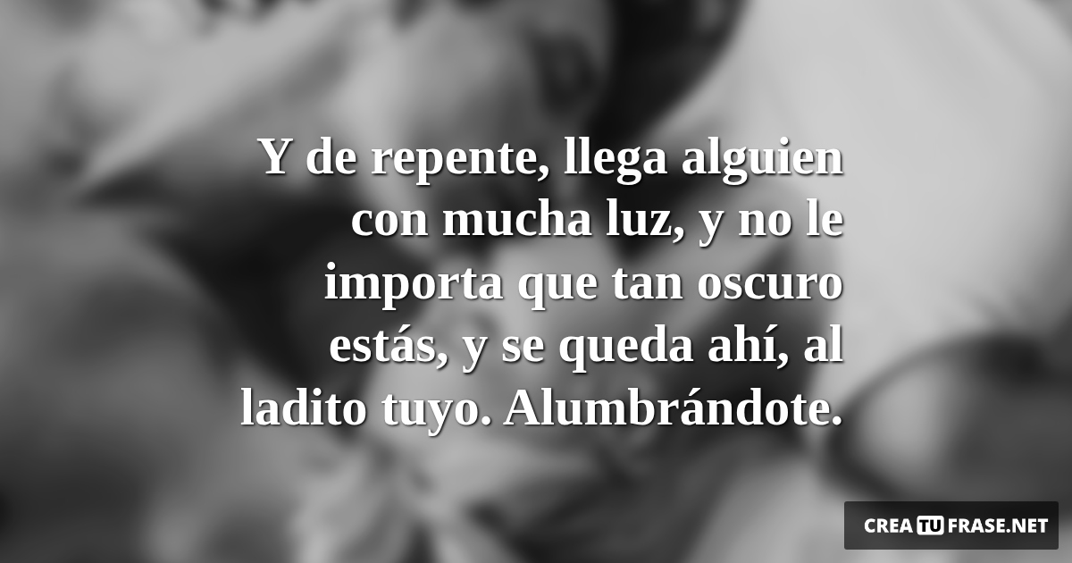 Frases de Amor - Y de repente, llega alguien con mucha luz, y no le importa que tan oscuro estás, y se queda ahí, al ladito tuyo. Alumbrándote.